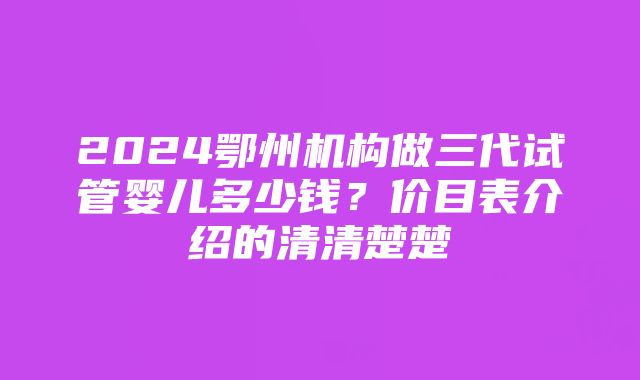 2024鄂州机构做三代试管婴儿多少钱？价目表介绍的清清楚楚