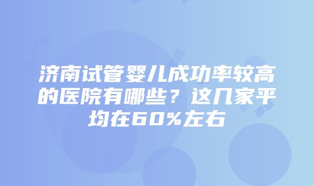 济南试管婴儿成功率较高的医院有哪些？这几家平均在60%左右