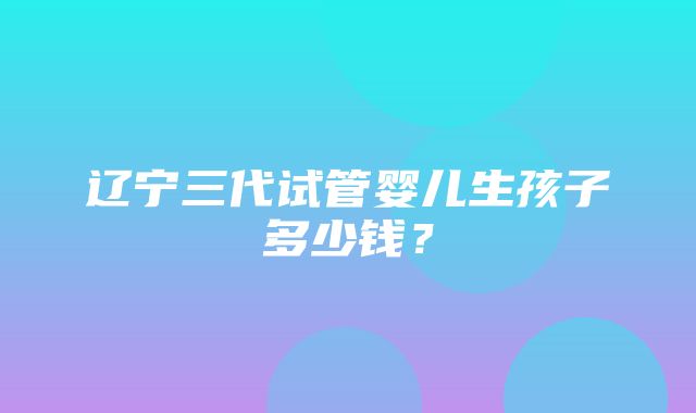 辽宁三代试管婴儿生孩子多少钱？