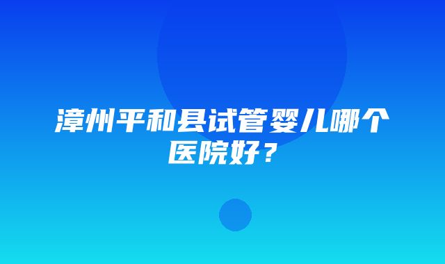 漳州平和县试管婴儿哪个医院好？