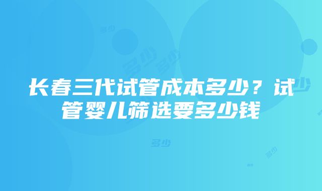 长春三代试管成本多少？试管婴儿筛选要多少钱