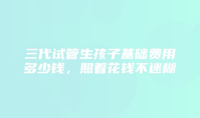 三代试管生孩子基础费用多少钱，照着花钱不迷糊