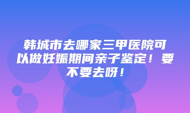 韩城市去哪家三甲医院可以做妊娠期间亲子鉴定！要不要去呀！