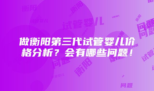 做衡阳第三代试管婴儿价格分析？会有哪些问题！