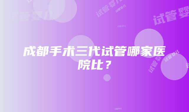 成都手术三代试管哪家医院比？