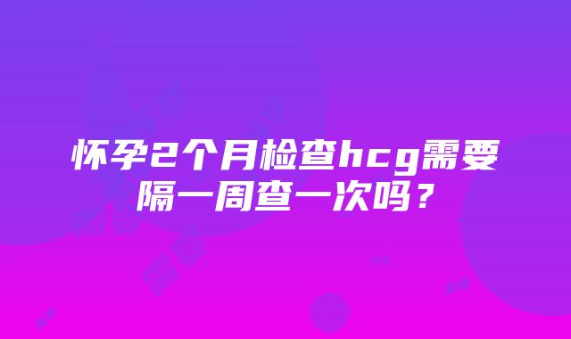 怀孕2个月检查hcg需要隔一周查一次吗？