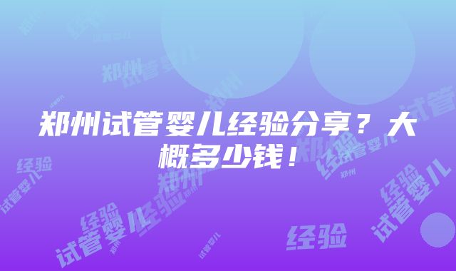 郑州试管婴儿经验分享？大概多少钱！