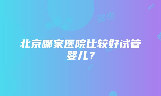 北京哪家医院比较好试管婴儿？