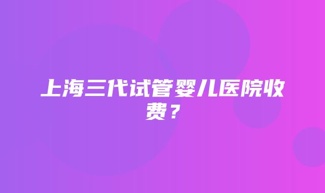 上海三代试管婴儿医院收费？