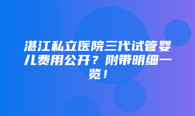 湛江私立医院三代试管婴儿费用公开？附带明细一览！