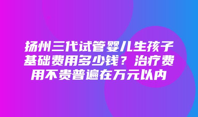 扬州三代试管婴儿生孩子基础费用多少钱？治疗费用不贵普遍在万元以内