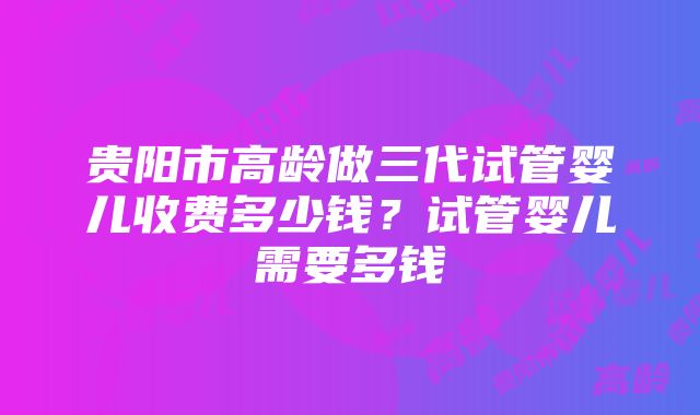 贵阳市高龄做三代试管婴儿收费多少钱？试管婴儿需要多钱