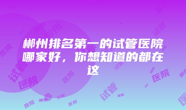 郴州排名第一的试管医院哪家好，你想知道的都在这