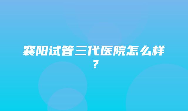 襄阳试管三代医院怎么样？