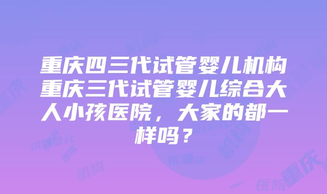 重庆四三代试管婴儿机构重庆三代试管婴儿综合大人小孩医院，大家的都一样吗？