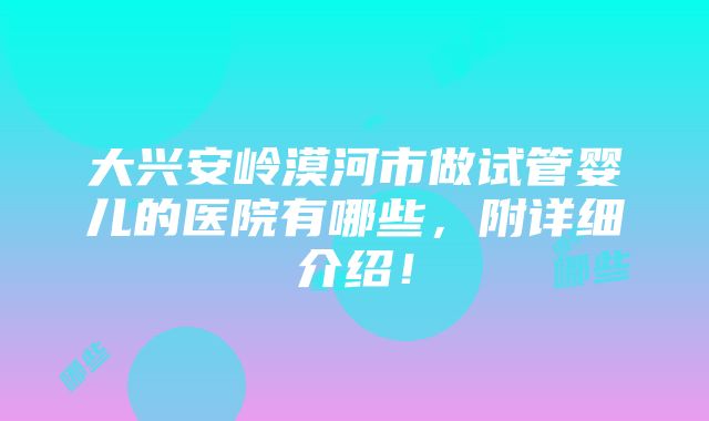 大兴安岭漠河市做试管婴儿的医院有哪些，附详细介绍！