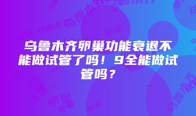 乌鲁木齐卵巢功能衰退不能做试管了吗！9全能做试管吗？