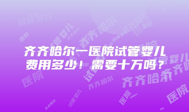 齐齐哈尔一医院试管婴儿费用多少！需要十万吗？