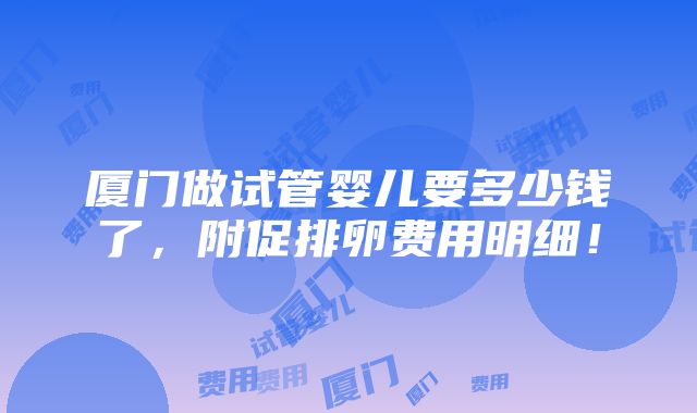 厦门做试管婴儿要多少钱了，附促排卵费用明细！