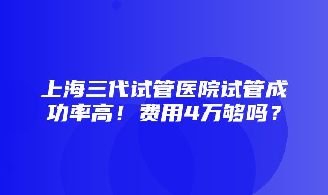 上海三代试管医院试管成功率高！费用4万够吗？