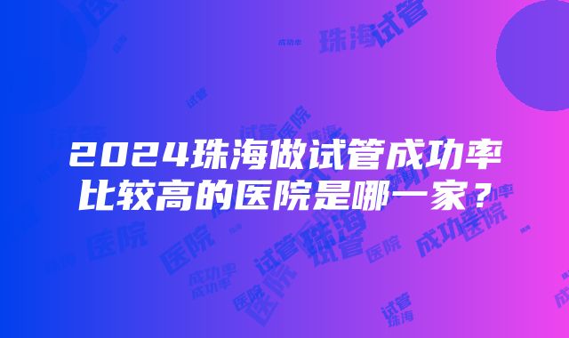 2024珠海做试管成功率比较高的医院是哪一家？