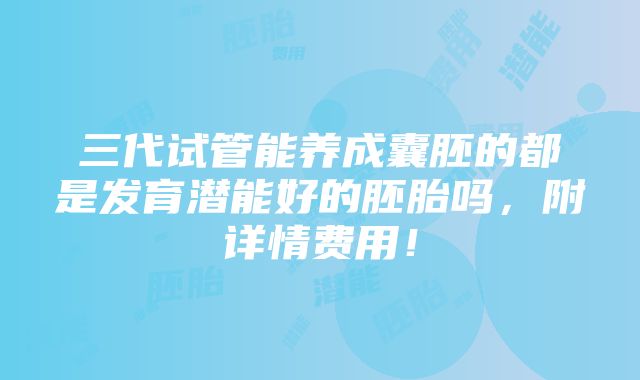 三代试管能养成囊胚的都是发育潜能好的胚胎吗，附详情费用！