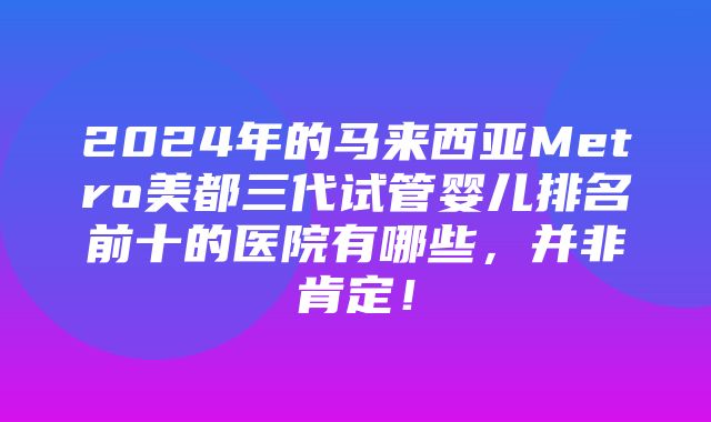 2024年的马来西亚Metro美都三代试管婴儿排名前十的医院有哪些，并非肯定！