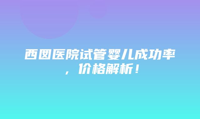 西囡医院试管婴儿成功率，价格解析！