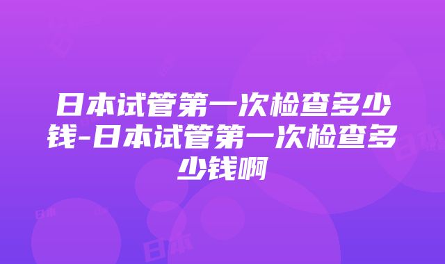 日本试管第一次检查多少钱-日本试管第一次检查多少钱啊