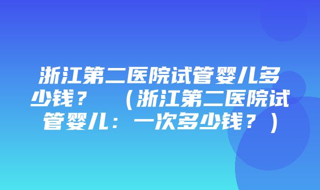 浙江第二医院试管婴儿多少钱？ （浙江第二医院试管婴儿：一次多少钱？）