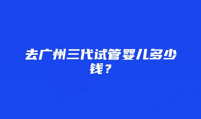 去广州三代试管婴儿多少钱？