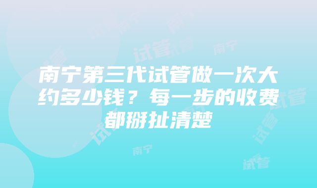 南宁第三代试管做一次大约多少钱？每一步的收费都掰扯清楚