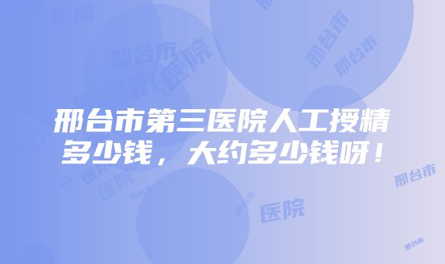 邢台市第三医院人工授精多少钱，大约多少钱呀！