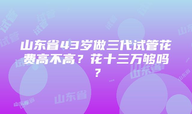 山东省43岁做三代试管花费高不高？花十三万够吗？