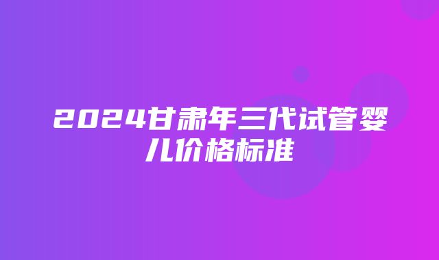 2024甘肃年三代试管婴儿价格标准