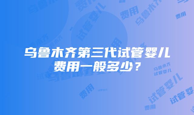 乌鲁木齐第三代试管婴儿费用一般多少？