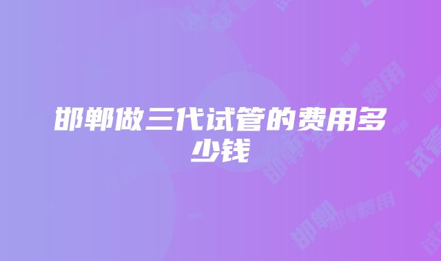 邯郸做三代试管的费用多少钱