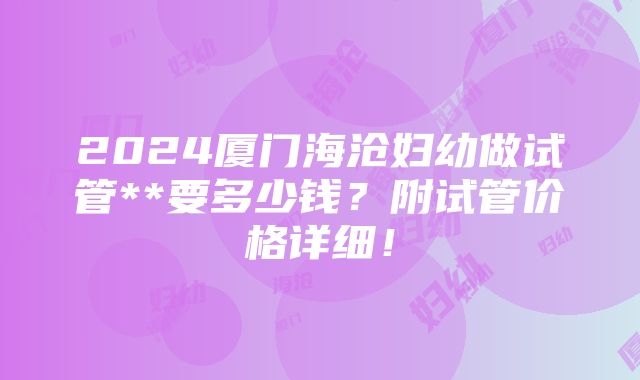 2024厦门海沧妇幼做试管**要多少钱？附试管价格详细！