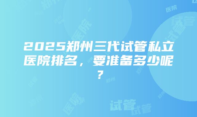 2025郑州三代试管私立医院排名，要准备多少呢？