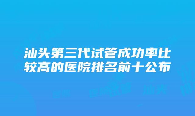 汕头第三代试管成功率比较高的医院排名前十公布