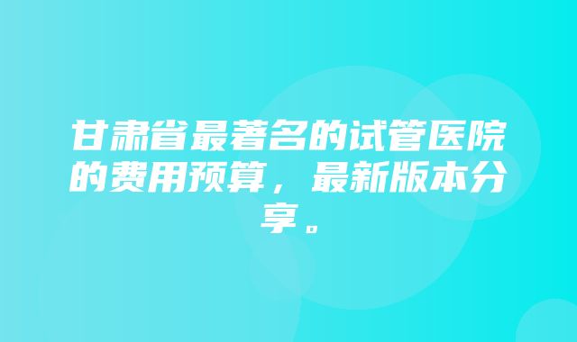 甘肃省最著名的试管医院的费用预算，最新版本分享。