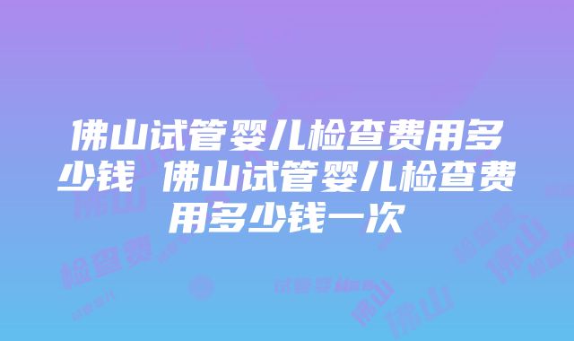 佛山试管婴儿检查费用多少钱 佛山试管婴儿检查费用多少钱一次