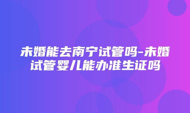 未婚能去南宁试管吗-未婚试管婴儿能办准生证吗