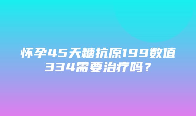 怀孕45天糖抗原199数值334需要治疗吗？