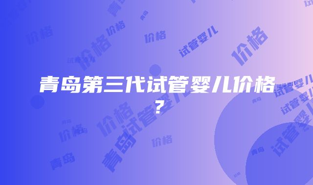 青岛第三代试管婴儿价格？