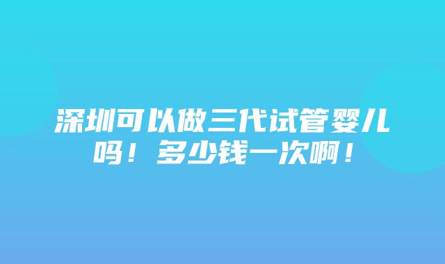 深圳可以做三代试管婴儿吗！多少钱一次啊！