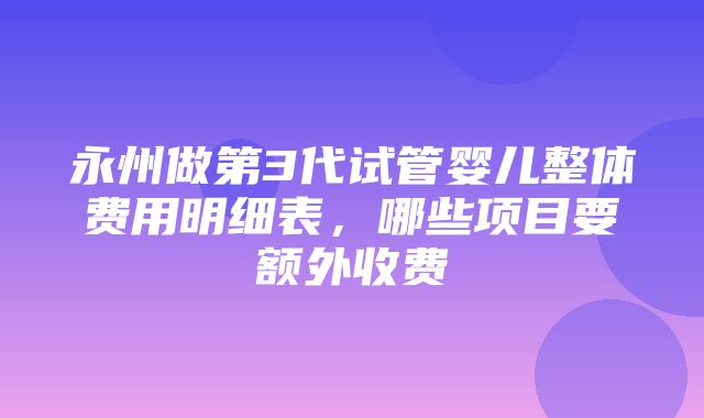 永州做第3代试管婴儿整体费用明细表，哪些项目要额外收费