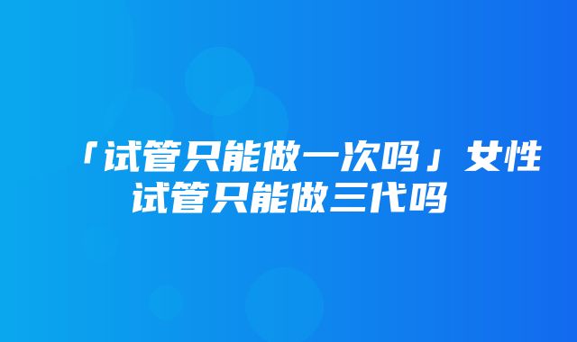 「试管只能做一次吗」女性试管只能做三代吗