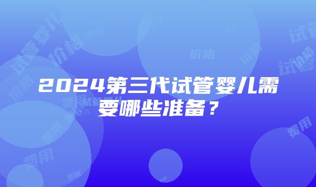 2024第三代试管婴儿需要哪些准备？