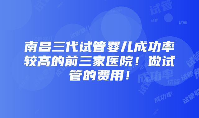 南昌三代试管婴儿成功率较高的前三家医院！做试管的费用！